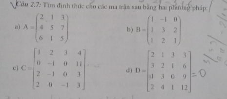 Câu 2.7: Tim định thức cho các ma trận sau băng hai phương pháp: 
a) A=beginpmatrix 2&1&3 4&5&7 6&1&5endpmatrix B=beginpmatrix 1&-1&0 1&3&2 1&2&1endpmatrix
b) 
c) C=beginbmatrix 1&2&3&4 0&-1&0&11 2&-1&0&3 2&0&-1&3endbmatrix. d) D=beginbmatrix 2&1&3&3 3&2&1&6 1&3&0&9 2&4&1&12endbmatrix =beginbmatrix 2 0 2&4&1&12endbmatrix