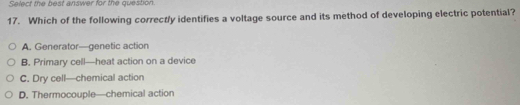 Select the best answer for the question.
17. Which of the following correctly identifies a voltage source and its method of developing electric potential?
A. Generator—genetic action
B. Primary cell—heat action on a device
C. Dry cell—chemical action
D. Thermocouple—chemical action