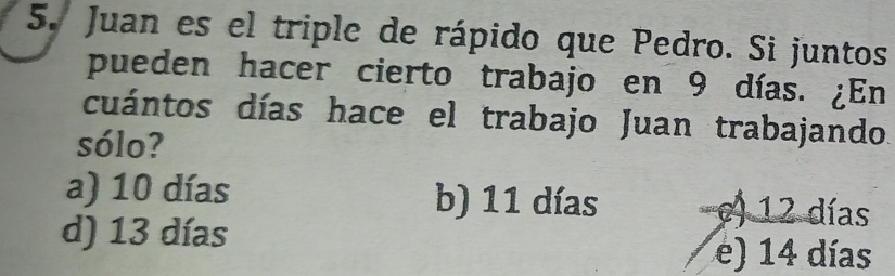 Juan es el triple de rápido que Pedro. Si juntos
pueden hacer cierto trabajo en 9 días. ¿En
cuántos días hace el trabajo Juan trabajando.
sólo?
a) 10 días b) 11 días c) 12 días
d) 13 días
e) 14 días