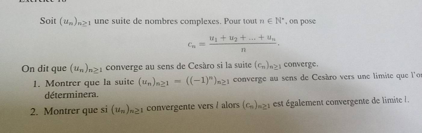 Soit (u_n)_n≥ 1 une suite de nombres complexes. Pour tout n∈ N^* , on pose
c_n=frac u_1+u_2+...+u_nn. 
On dit que (u_n)_n≥ 1 converge au sens de Cesáro si la suite (c_n)_n≥ 1 converge. 
1. Montrer que la suite (u_n)_n≥ 1=((-1)^n)_n≥ 1 converge au sens de Cesáro vers une limite que l'or 
déterminera. 
2. Montrer que si(u_n)_n≥ 1 convergente vers / alors (c_n)_n≥ 1 est également convergente de limite l.