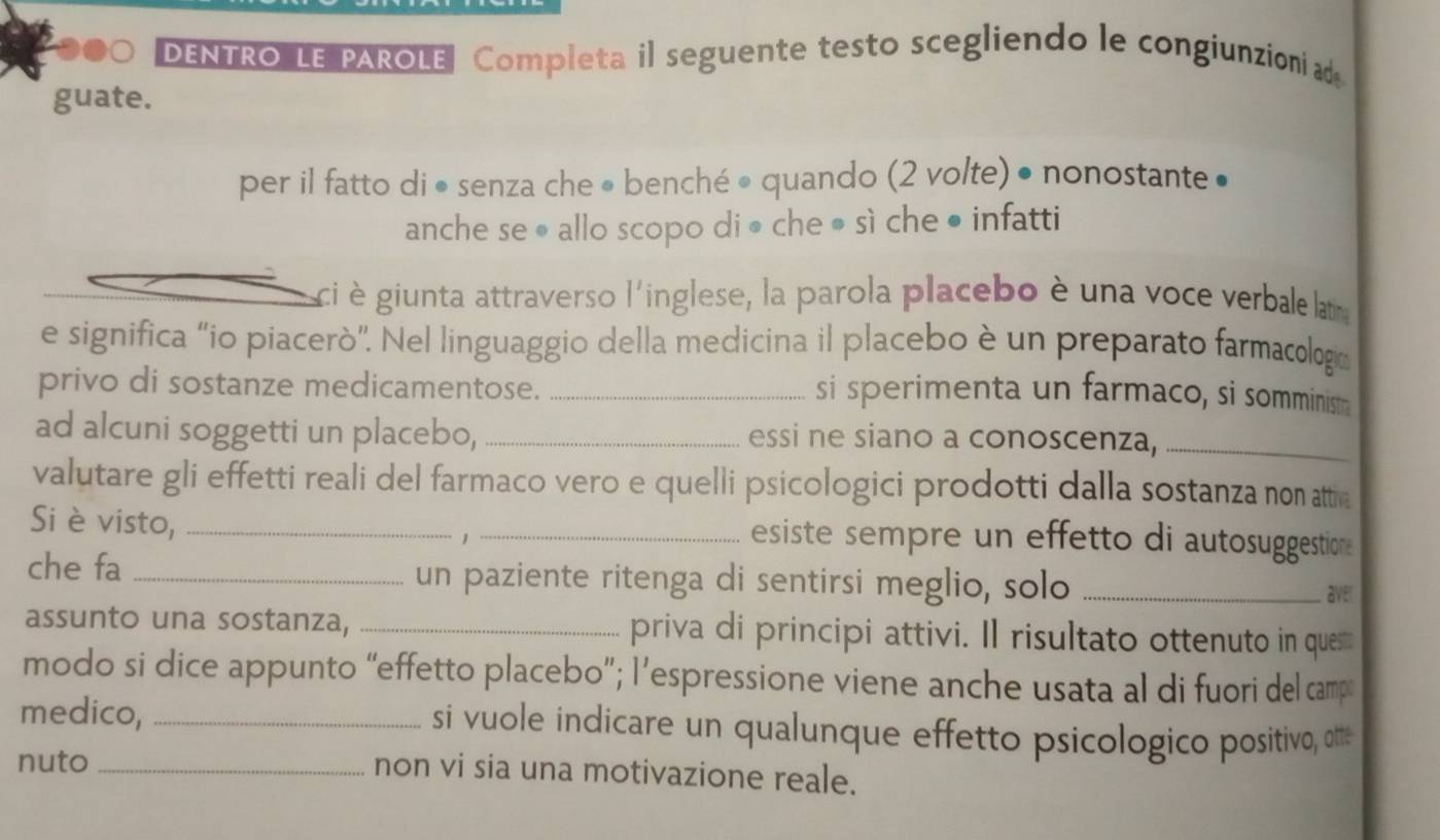 DENTRO LE PAROLE Completa il seguente testo scegliendo le congiunzioni ad 
guate. 
per il fatto di • senza che • benché • quando (2 volte) • nonostante • 
anche se ● allo scopo di • che ● sì che ● infatti 
ci è giunta attraverso l'inglese, la parola placebo è una voce verbale latirna 
e significa “io piacerò'. Nel linguaggio della medicina il placebo è un preparato farmacología 
privo di sostanze medicamentose._ 
si sperimenta un farmaco, si somminism. 
ad alcuni soggetti un placebo, _essi ne siano a conoscenza,_ 
valutare gli effetti reali del farmaco vero e quelli psicologici prodotti dalla sostanza non attia 
Si è visto, __esiste sempre un effetto di autosuggestion 
che fa _un paziente ritenga di sentirsi meglio, solo_ 
aver 
assunto una sostanza, _priva di principi attivi. Il risultato ottenuto in ques 
modo si dice appunto “effetto placebo”; l’espressione viene anche usata al di fuori del camp 
medico, _si vuole indicare un qualunque effetto psicologico positivo, otte 
nuto _non vi sia una motivazione reale.