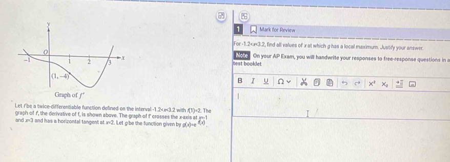 Mark for Review
For -1.2 , find all values of x at which g has a local maximum. Justify your answer.
Note On your AP Exam, you will handwrite your responses to free-response questions in a
test booklet
B I U Ω
|
Letƒbe a twice-differentiable function defined on the interval -1.2 with f(1)=2 The
graph of f, the derivative of f, is shown above. The graph of f' crosses the x-axis at x=-1
and x=3 and has a horizontal tangent at x=2 Let g be the function given by g(x)=e^(f(x)).