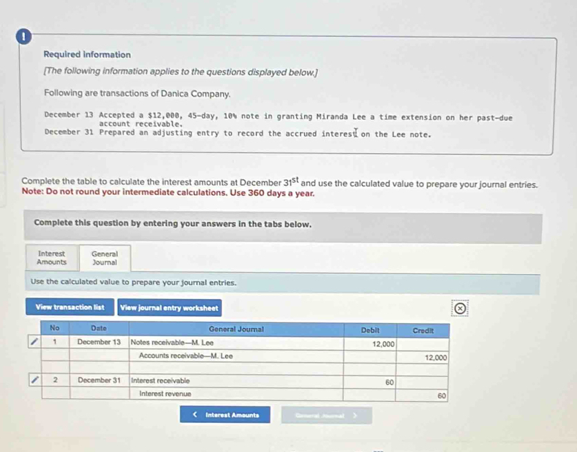 Required information 
[The following information applies to the questions displayed below.] 
Following are transactions of Danica Company. 
December 13 Accepted a $12,000, 45-day, 10% note in granting Miranda Lee a time extension on her past-due 
account receivable. 
December 31 Prepared an adjusting entry to record the accrued interes on the Lee note. 
Complete the table to calculate the interest amounts at December 31^(st) and use the calculated value to prepare your journal entries. 
Note: Do not round your intermediate calculations. Use 360 days a year. 
Complete this question by entering your answers in the tabs below. 
Interest General 
Amounts Journal 
Use the calculated value to prepare your journal entries. 
View transaction list View journal entry worksheet 
Interest Amounts Gameral Aurnal