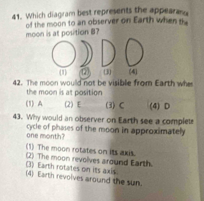 Which diagram best represents the appearan
of the moon to an observer on Earth when th
moon is at position B?
(1) (2 (3) (4)
42. The moon would not be visible from Earth whe
the moon is at position
(1) A (2) E (3) C (4) D
43. Why would an observer on Earth see a complets
cycle of phases of the moon in approximately
one month?
(1) The moon rotates on its axis.
(2) The moon revolves around Earth.
(3) Earth rotates on its axis.
(4) Earth revolves around the sun.