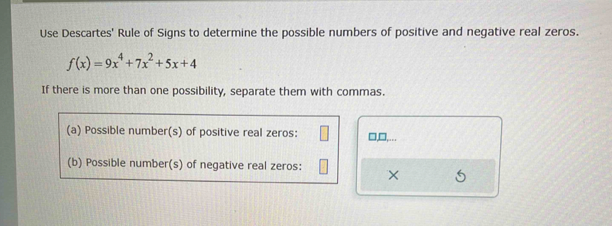 Use Descartes' Rule of Signs to determine the possible numbers of positive and negative real zeros.
f(x)=9x^4+7x^2+5x+4
If there is more than one possibility, separate them with commas. 
(a) Possible number(s) of positive real zeros: ],□,…. 
(b) Possible number(s) of negative real zeros: 
×