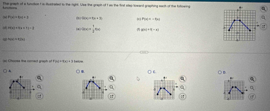The graph of a function f is illustrated to the right. Use the graph of f as the first step toward graphing each of the following
functions
(a) F(x)=f(x)+3 (b) G(x)=f(x+3) (c) P(x)=-f(x)
(d) H(x)=f(x+1)-2 (e) Q(x)= 1/2 f(x) (1) g(x)=f(-x)
(Q) h(x)=f(2x)
(a) Chuose the correct graph of F(x)=f(x)+3 below.
A.
B.
C.
D.
