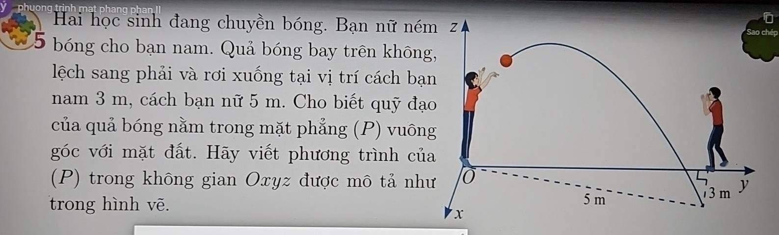 uong trinh mạt phang phan II 
Hai học sinh đang chuyền bóng. Bạn nữ né 
hép
5 bóng cho bạn nam. Quả bóng bay trên khôn 
lệch sang phải và rơi xuống tại vị trí cách bạ 
nam 3 m, cách bạn nữ 5 m. Cho biết quỹ đạ 
của quả bóng nằm trong mặt phẳng (P) vuôn 
góc với mặt đất. Hãy viết phương trình củ 
(P) trong không gian Oxyz được mô tả nh 
trong hình vẽ.