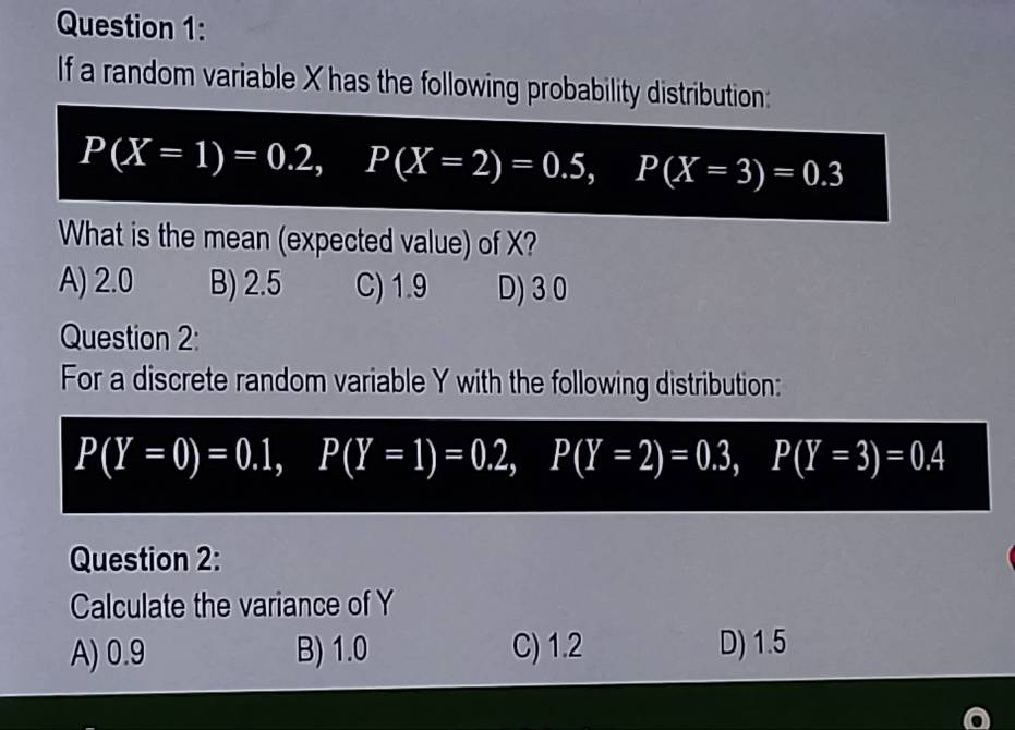 If a random variable X has the following probability distribution:
P(X=1)=0.2, P(X=2)=0.5, P(X=3)=0.3
What is the mean (expected value) of X?
A) 2.0 B) 2.5 C) 1.9 D) 3 0
Question 2:
For a discrete random variable Y with the following distribution:
P(Y=0)=0.1, P(Y=1)=0.2, P(Y=2)=0.3, P(Y=3)=0.4
Question 2:
Calculate the variance of Y
A) 0.9 B) 1.0 C) 1.2 D) 1.5