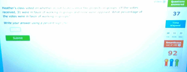 answered Questions 
Heather's class voted on whether or not to do science fair projects in groups. Of the votes 
received, 31 were in faver of working in groups and none were opposed What percentage of 
the votes were in favor of working in groups."
37
Write your answer using a per e t sig ( Time 
elapsed 
□
0 11 31
Submit 
out of 100 0 SmartScore
92