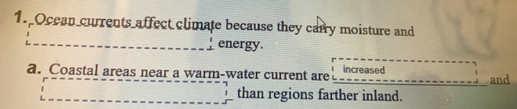 Ocean currents affect climate because they carry moisture and
energy.
a. Coastal areas near a warm-water current are increased and
than regions farther inland.