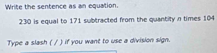 Write the sentence as an equation.
230 is equal to 171 subtracted from the quantity n times 104
Type a slash ( / ) if you want to use a division sign.