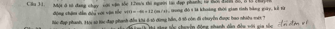 Một ô tô đang chạy với vận tốc 12m/s thì người lái đạp phanh; từ thời điểm đó, ổ tổ chuyên 
động chậm dần đều với vận tốc v(t)=-6t+12(m/s) , trong đó t là khoảng thời gian tính bằng giây, kể từ 
lúc đạp phanh. Hỏi từ lúc đạp phanh đến khi ô tô dừng hẳn, ô tô còn di chuyển được bao nhiêu mét ? 
thi tăng tốc chuyển động nhanh dần đều với gia tốc