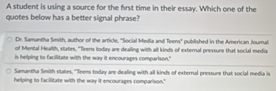 A student is using a source for the first time in their essay. Which one of the
quotes below has a better signal phrase?
Dr. Samantha Smith, author of the article, 'Social Media and Teens'' published in the American Journal
of Mental Health, states. "Teens today are dealing with all kinds of external pressure that social media
is helping to facilitate with the way it encourages comparison."
Samantha Smith states, "Teens today are dealing with all kinds of external pressure that social media is
helping to facilitate with the way it encourages comparison."