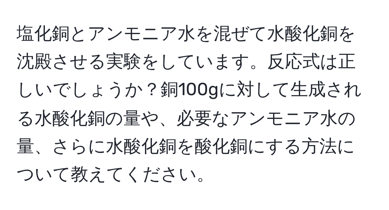 塩化銅とアンモニア水を混ぜて水酸化銅を沈殿させる実験をしています。反応式は正しいでしょうか？銅100gに対して生成される水酸化銅の量や、必要なアンモニア水の量、さらに水酸化銅を酸化銅にする方法について教えてください。