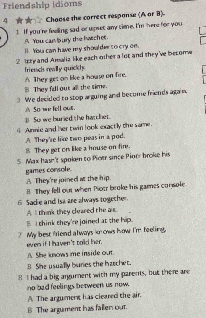 Friendship idioms
4
Choose the correct response (A or B).
1 If you're feeling sad or upset any time, I'm here for you.
A You can bury the hatchet.
B You can have my shoulder to cry on.
2 Izzy and Amalia like each other a lot and they've become
friends really quickly.
A They get on like a house on fire.
B They fall out all the time.
3 We decided to stop arguing and become friends again.
A So we fell out.
B So we buried the hatchet.
4 Annie and her twin look exactly the same.
A They're like two peas in a pod.
B They get on like a house on fire.
5 Max hasn't spoken to Piotr since Piotr broke his
games console.
A They're joined at the hip.
B They fell out when Piotr broke his games console.
6 Sadie and Isa are always together.
A I think they cleared the air.
B I think they're joined at the hip.
7 My best friend always knows how I'm feeling,
even if I haven't told her.
A She knows me inside out.
B She usually buries the hatchet.
8 I had a big argument with my parents, but there are
no bad feelings between us now.
A The argument has cleared the air.
B The argument has fallen out.