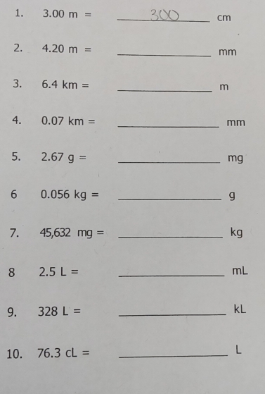 3.00m= _ cm
2. 4.20m= _ mm
3. 6.4km= _ m
4. 0.07km= _ 
mm
5. 2.67g= _ mg
6 0.056kg= _ 
g
7. 45,632mg= _ kg
8 2.5L= _ 
mL
9. 328L= _
kL
10. 76.3cL= _ L