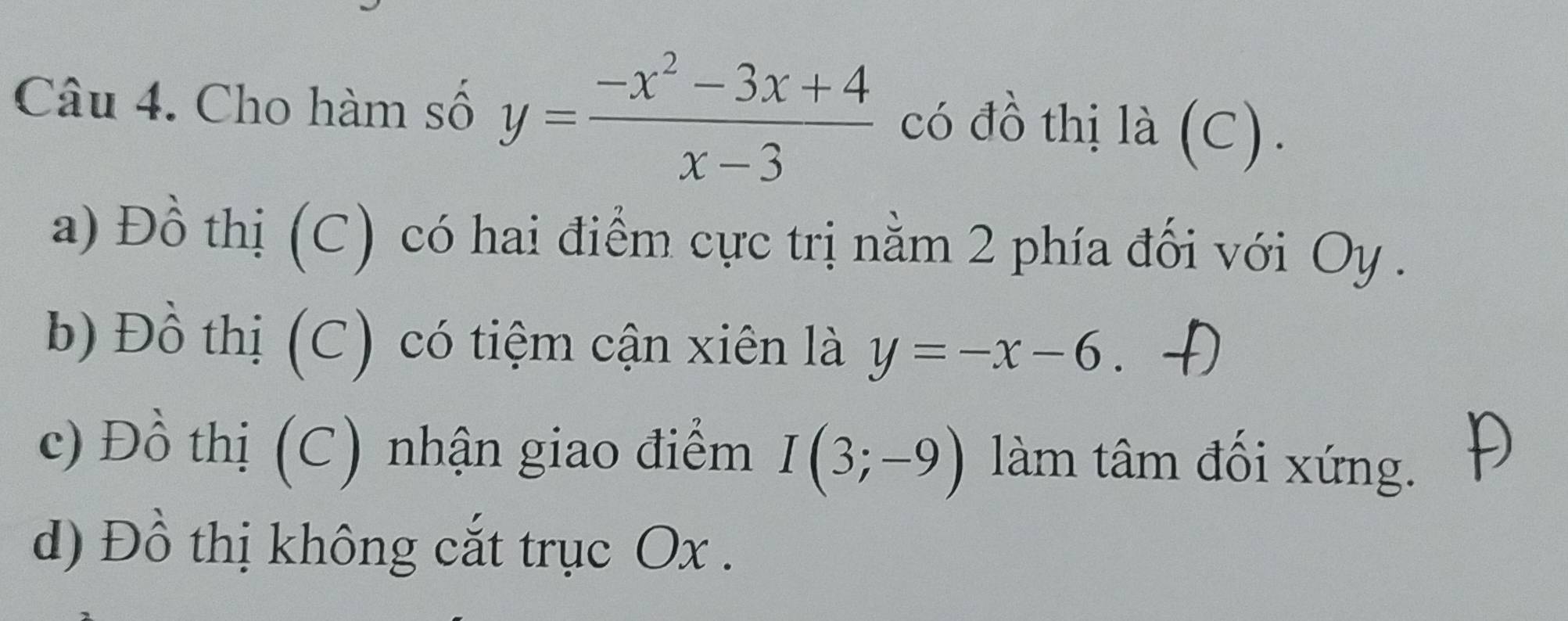 Cho hàm số y= (-x^2-3x+4)/x-3  có đồ thị là (C).
a) Đồ thị (C) có hai điểm cực trị nằm 2 phía đối với Oy .
b) Đồ thị (C) có tiệm cận xiên là y=-x-6.
c) Đồ thị (C) nhận giao điểm I(3;-9) làm tâm đối xứng.
d) Đồ thị không cắt trục Ox.