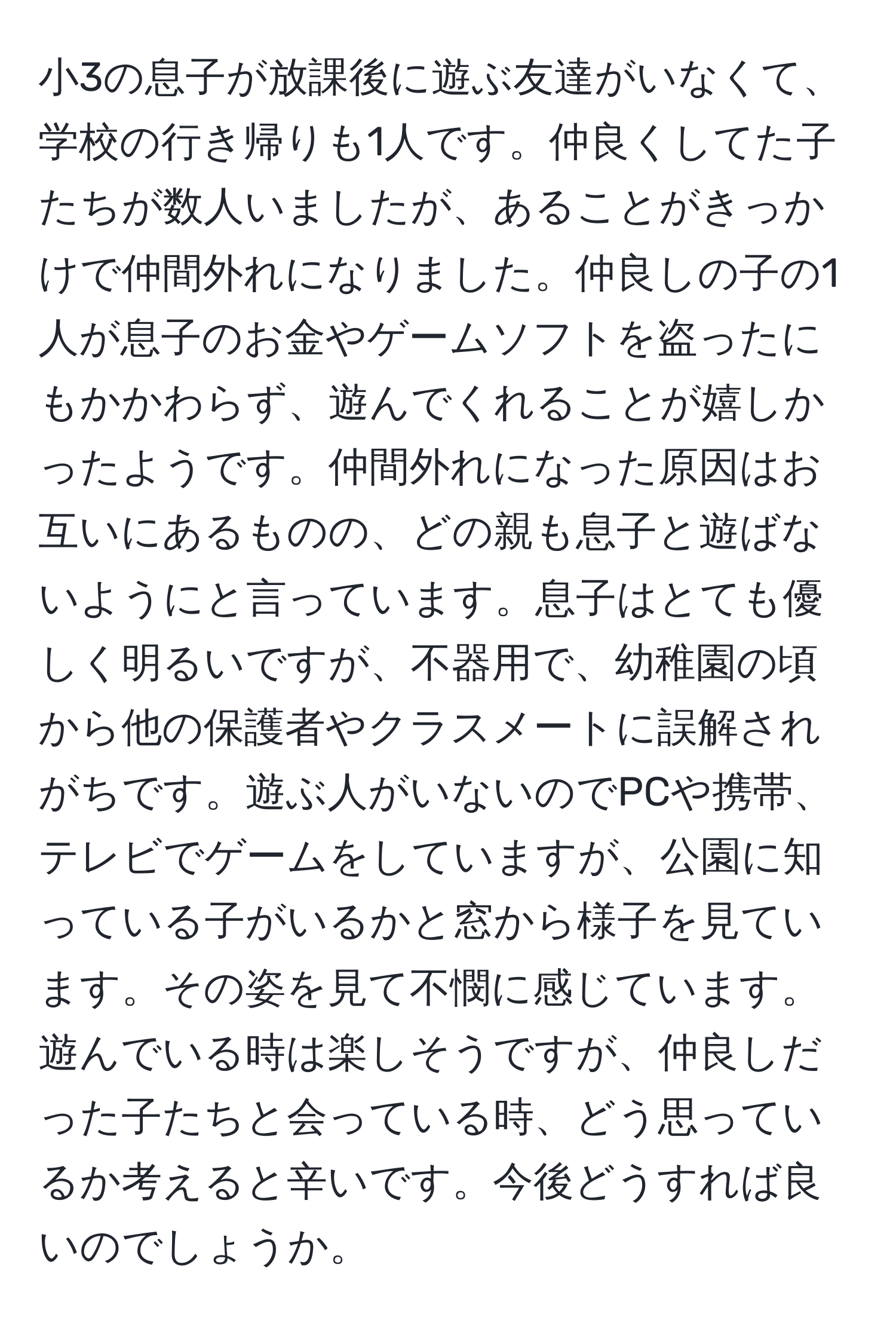 小3の息子が放課後に遊ぶ友達がいなくて、学校の行き帰りも1人です。仲良くしてた子たちが数人いましたが、あることがきっかけで仲間外れになりました。仲良しの子の1人が息子のお金やゲームソフトを盗ったにもかかわらず、遊んでくれることが嬉しかったようです。仲間外れになった原因はお互いにあるものの、どの親も息子と遊ばないようにと言っています。息子はとても優しく明るいですが、不器用で、幼稚園の頃から他の保護者やクラスメートに誤解されがちです。遊ぶ人がいないのでPCや携帯、テレビでゲームをしていますが、公園に知っている子がいるかと窓から様子を見ています。その姿を見て不憫に感じています。遊んでいる時は楽しそうですが、仲良しだった子たちと会っている時、どう思っているか考えると辛いです。今後どうすれば良いのでしょうか。