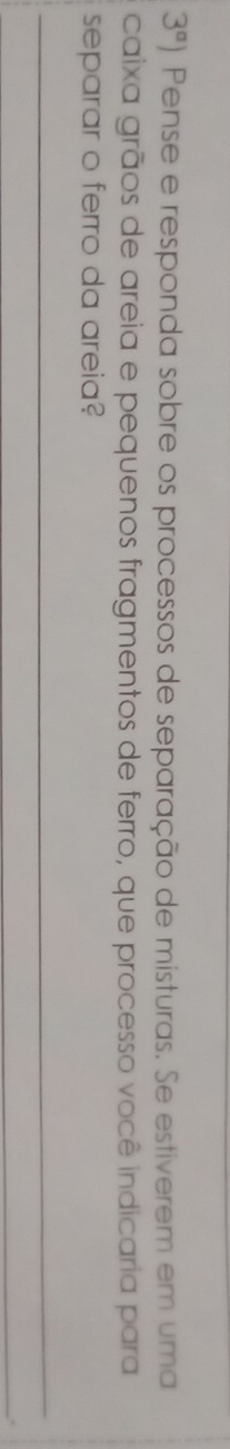 3^a) Pense e responda sobre os processos de separação de misturas. Se estiverem em uma 
caixa grãos de areia e pequenos fragmentos de ferro, que processo você indicaria para 
separar o ferro da areia?