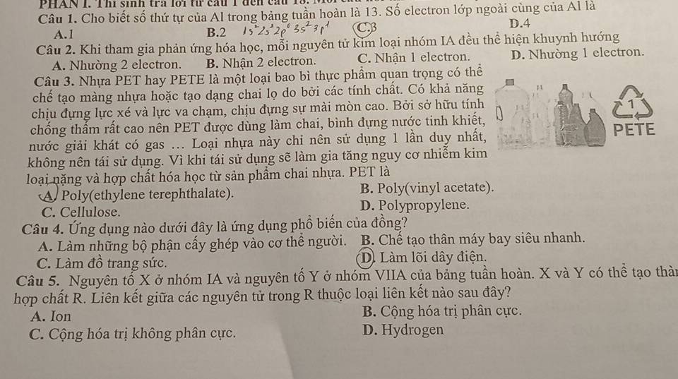 PHAN 1. Thi sinh tra loi từ cầu 1 đến cầu 13. 1
Câu 1. Cho biết số thứ tự của Al trong bảng tuần hoàn là 13. Số electron lớp ngoài cùng của Al là
CB
A.1 B.2 D.4
Câu 2. Khi tham gia phản ứng hóa học, mỗi nguyên tử kim loại nhóm IA đều thể hiện khuynh hướng
A. Nhường 2 electron. B. Nhận 2 electron. C. Nhận 1 electron. D. Nhường 1 electron.
Câu 3. Nhựa PET hay PETE là một loại bao bì thực phẩm quan trọng có thể
chế tạo màng nhựa hoặc tạo dạng chai lọ do bởi các tính chất. Có khả năng
chịu đựng lực xé và lực va chạm, chịu đựng sự mài mòn cao. Bởi sở hữu tính
chống thấm rất cao nên PET được dùng làm chai, bình đựng nước tinh khiết
nước giải khát có gas ... Loại nhựa này chỉ nên sử dụng 1 lần duy nhất
không nên tái sử dụng. Vì khi tái sử dụng sẽ làm gia tăng nguy cơ nhiễm ki
loại nặng và hợp chất hóa học từ sản phẩm chai nhựa. PET là
A Poly(ethylene terephthalate). B. Poly(vinyl acetate).
C. Cellulose.
D. Polypropylene.
Câu 4. Ứng dụng nào dưới đây là ứng dụng phồ biến của đồng?
A. Làm những bộ phận cấy ghép vào cơ thể người. B. Chế tạo thân máy bay siêu nhanh.
C. Làm đồ trang sức. D. Làm lõi dây điện.
Câu 5. Nguyên tố X ở nhóm IA và nguyên tố Y ở nhóm VIIA của bảng tuần hoàn. X và Y có thể tạo thàn
hợp chất R. Liên kết giữa các nguyên tử trong R thuộc loại liên kết nào sau đây?
A. Ion B. Cộng hóa trị phân cực.
C. Cộng hóa trị không phân cực. D. Hydrogen