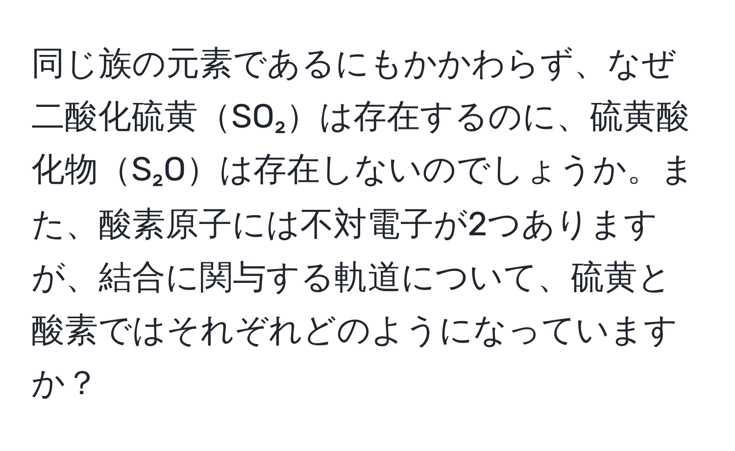 同じ族の元素であるにもかかわらず、なぜ二酸化硫黄SO₂は存在するのに、硫黄酸化物S₂Oは存在しないのでしょうか。また、酸素原子には不対電子が2つありますが、結合に関与する軌道について、硫黄と酸素ではそれぞれどのようになっていますか？