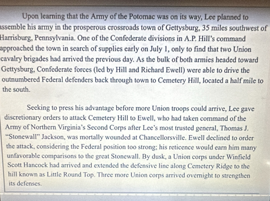 Upon learning that the Army of the Potomac was on its way, Lee planned to 
assemble his army in the prosperous crossroads town of Gettysburg, 35 miles southwest of 
Harrisburg, Pennsylvania. One of the Confederate divisions in A.P. Hill’s command 
approached the town in search of supplies early on July 1, only to find that two Union 
cavalry brigades had arrived the previous day. As the bulk of both armies headed toward 
Gettysburg, Confederate forces (led by Hill and Richard Ewell) were able to drive the 
outnumbered Federal defenders back through town to Cemetery Hill, located a half mile to 
the south. 
Seeking to press his advantage before more Union troops could arrive, Lee gave 
discretionary orders to attack Cemetery Hill to Ewell, who had taken command of the 
Army of Northern Virginia’s Second Corps after Lee’s most trusted general, Thomas J. 
“Stonewall” Jackson, was mortally wounded at Chancellorsville. Ewell declined to order 
the attack, considering the Federal position too strong; his reticence would earn him many 
unfavorable comparisons to the great Stonewall. By dusk, a Union corps under Winfield 
Scott Hancock had arrived and extended the defensive line along Cemetery Ridge to the 
hill known as Little Round Top. Three more Union corps arrived overnight to strengthen 
its defenses.