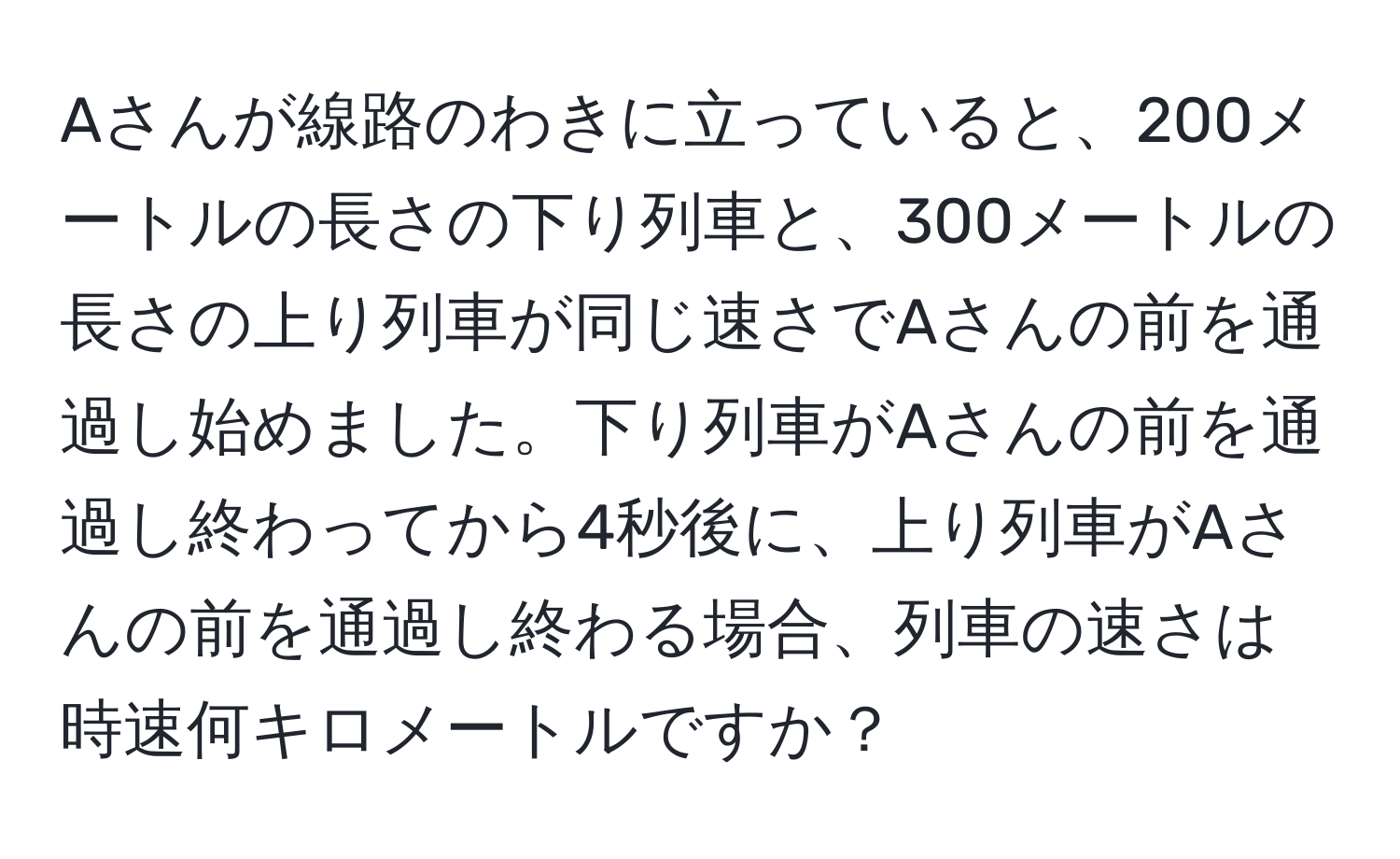 Aさんが線路のわきに立っていると、200メートルの長さの下り列車と、300メートルの長さの上り列車が同じ速さでAさんの前を通過し始めました。下り列車がAさんの前を通過し終わってから4秒後に、上り列車がAさんの前を通過し終わる場合、列車の速さは時速何キロメートルですか？