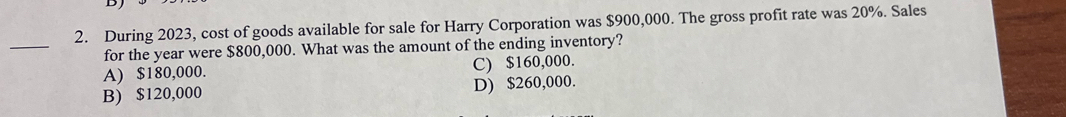 During 2023, cost of goods available for sale for Harry Corporation was $900,000. The gross profit rate was 20%. Sales
_
for the year were $800,000. What was the amount of the ending inventory?
A) $180,000. C) $160,000.
B) $120,000 D) $260,000.