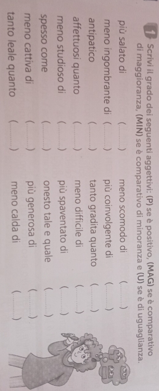 Scrivi il grado dei seguenti aggettivi: (P) se è positivo, (MAG) se è comparativo 
di maggioranza, (MIN) se è comparativo di minoranza e (U) se è di uguaglianza. 
più salato di _ ) meno scomodo di (_ ) 
meno ingombrante di _ ) più coinvolgente di _ ) 
antipatico _) tanto gradita quanto (_ ) 
affettuosi quanto _ ) meno difficile di (_ ) 
meno studioso di (_ ) più spaventato di _ ) 
( 
spesso come _) onesto tale e quale _ ) 
meno cattiva di _ ) più generosa di _ ) 
tanto leale quanto _ ) meno calda di 
_ )