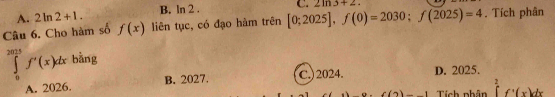 B. ln 2 .
C. 2ln 3+2.
A. 2ln 2+1. 
Câu 6. Cho hàm số f(x) liên tục, có đạo hàm trên [0;2025], f(0)=2030; f(2025)=4. Tích phân
∈tlimits _0^(2025)f'(x)dx bằng
B. 2027. C.) 2024. D. 2025.
A. 2026.
f(2)-1 Tích phân ∈tlimits _1^2f'(x)dx