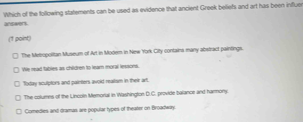 Which of the following statements can be used as evidence that ancient Greek beliefs and art has been influer
answers.
(1 point)
The Metropolitan Museum of Art in Modern in New York City contains many abstract paintings.
We read fables as children to learn moral lessons.
Today sculptors and painters avoid realism in their art.
The columns of the Lincoln Memorial in Washington D.C. provide balance and harmony.
Comedies and dramas are popular types of theater on Broadway.