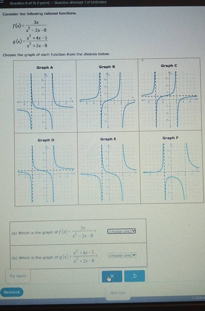 Question Attempt: 1 of Unlimited
Consider the following rational functions.
f(x)= 3x/x^2-2x-8 
g(x)= (x^2+4x-5)/x^2+2x-8 
Choose the graph of each function from the choices below.
Graph A Graph B Graph C
Graph D Graph E Graph F
(a) Which is the graph of f(x)= 3x/x^2-2x-8  (choose one)
(b) Which is the graph of g(x)= (x^2+4x-5)/x^2+2x-8 ? (choose one)
Try again n>3
Recheck Start over