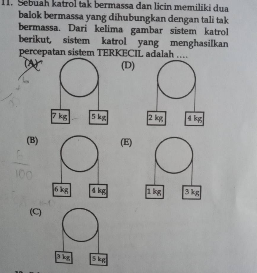 Sebuah katrol tak bermassa dan licin memiliki dua
balok bermassa yang dihubungkan dengan tali tak
bermassa. Dari kelima gambar sistem katrol
berikut, sistem katrol yang menghasilkan
percepatan sistem TERKECIL adalah …
(D)

(B)(E)

(C)