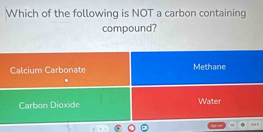 Which of the following is NOT a carbon containing
compound?
Calcium Carbonate Methane
Carbon Dioxide
Water
Sign out US Oct 4