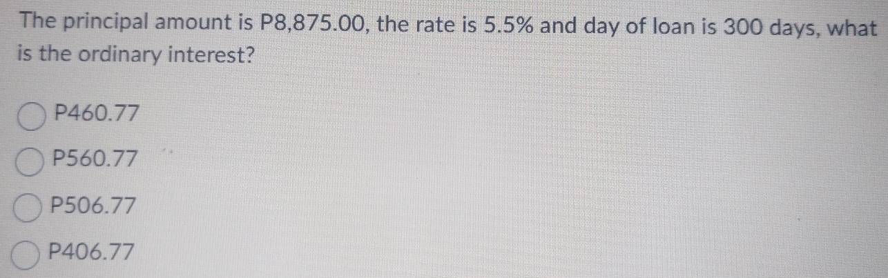 The principal amount is P8,875.00, the rate is 5.5% and day of loan is 300 days, what
is the ordinary interest?
P460.77
P560.77
P506.77
P406.77