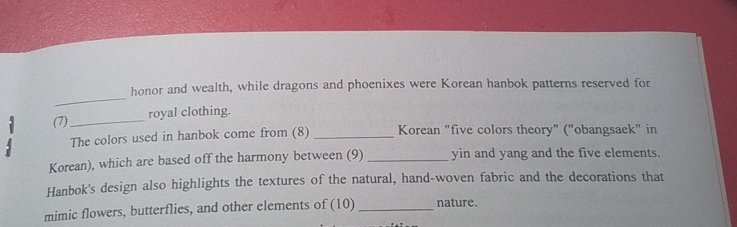 honor and wealth, while dragons and phoenixes were Korean hanbok patterns reserved for 
(7)_ royal clothing. 
The colors used in hanbok come from (8) _Korean "five colors theory" ("obangsaek" in 
Korean), which are based off the harmony between (9) _yin and yang and the five elements. 
Hanbok's design also highlights the textures of the natural, hand-woven fabric and the decorations that 
mimic flowers, butterflies, and other elements of (10) _nature.