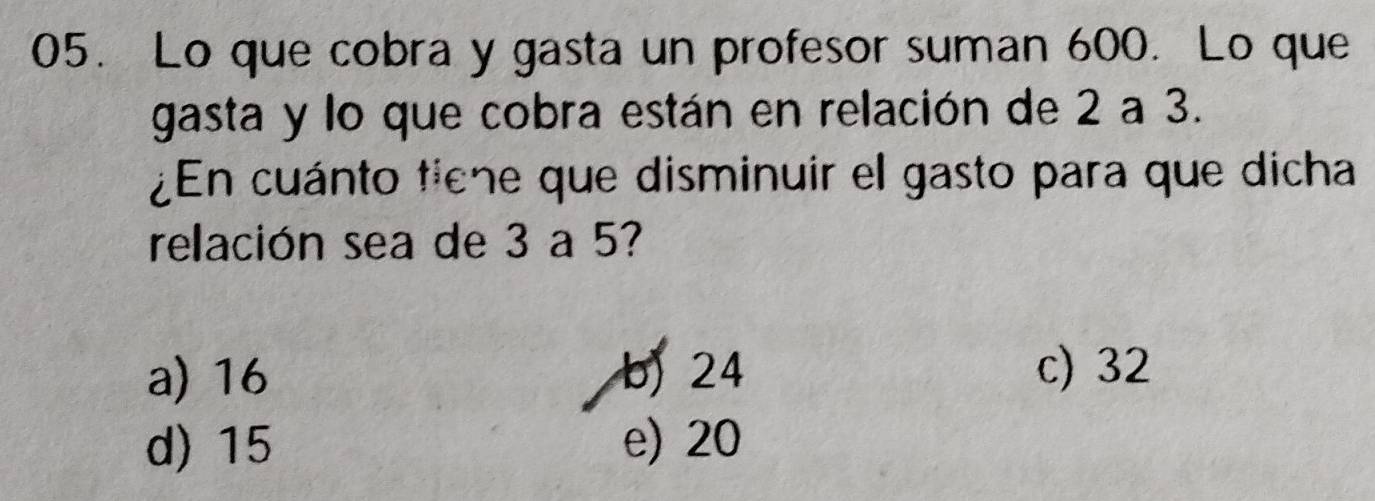 Lo que cobra y gasta un profesor suman 600. Lo que
gasta y lo que cobra están en relación de 2 a 3.
¿En cuánto tiene que disminuir el gasto para que dicha
relación sea de 3 a 5?
a) 16 b) 24 c) 32
d) 15 e) 20