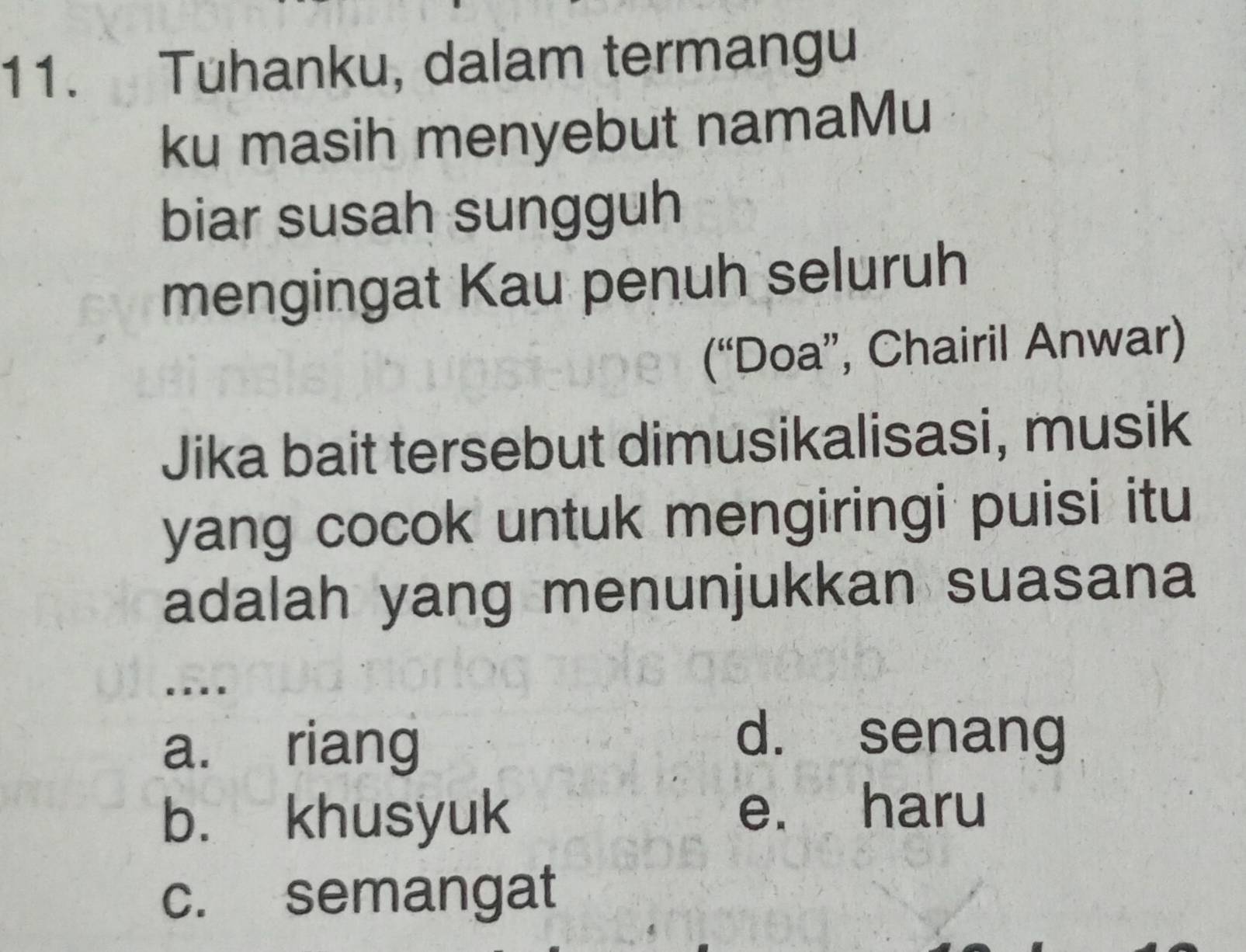 Tuhanku, dalam termangu
ku masih menyebut namaMu
biar susah sungguh
mengingat Kau penuh seluruh
(“Doa”, Chairil Anwar)
Jika bait tersebut dimusikalisasi, musik
yang cocok untuk mengiringi puisi itu
adalah yang menunjukkan suasana
….
a. riang
d. senang
b. khusyuk e. haru
c. semangat