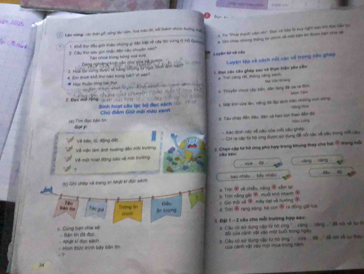 eau 
Ban xi
d. Thi 'Phát thanh viên nhi'' Đọc vậ bảy lố suy nght sau khi đợc bản sn
:  Lộc vùng: cây thân gổ, sống lâu năm, hoa mâu độ, kết thành chum trưởng xuc
? 1. Khổ thơ đầu giới thiệu những gi đặc biệt về cây lộc vưng ở Hồ Guy #. Chi chép những thông tin chính vô một bản tin được bạn choa sẻ
2. Cầu thơ sau gọi nhấc đền cầu chuyện nào?
Tần nhoà trong bóng vuà xưa
Dảng nghiêng kinh cần ghư vừa trả gưam. Luyện tử và câu
3. Hoa lộc vùng được, tả bằng những từ ngữ, hình ảnh nao? Luyện tập về cách nổi các về trong câu gháp
4. Em thích khổ thơ não trong bái? Vì sao? 3  Đọc các câu ghép sau và thực hiện yêu câu
a Trời càng réi, thông cáng xianh
Ma Vên Khàng
Học thuộc lóng bài thơ
5. Thuyên chưa cập bốn, dân làng đã ủa ra đón.
Mish Tám
2. Đọc mở rộng
Sinh hoạt câu lạc bộ đọc sách c. Mặt trời vừa lên, nằng đã lập lánh trên những con sông,
Hông Hoe
Chủ điểm Giữ mãi màu xanh
d. Tàu chạy đện đầu, đân cá heo bơi theo đền đô
(a) Tim đọc bàn lin. Hòu Long
Gory:
- Xác định các về câu của mỗi câu ghép
Về báo, 10, động đất,
- Chỉ ra cập từ hộ ứng được sử dụng đề nổi các về ciu trong mỗi câu
Về việc làm ảnh hướng đến mội trường
Về một hoạt động bio vệ môi trường 2. Chọn cập từ hồ ứng phủ hợp trong khung thay cho hai ⑤ trong mỗi
câu sou:
. via da _càng cāng
(b) Ghi chép và trang trí Nhật ki đọc sách  bao nhiều  bầy nhiều _dòu dó
a. Trời # về chiều, náng ④ sâm lại
7  b. Trời nằng gắt #, muồi khô nhanh ④
Tên Điều c Gió thổi về ớ, máy dạt về hương 9
bàn tin Tác giá Thông lin án tuơng d. Trời 2 rang sáng, bà con  ra đòng gật lua
chính
c. Cùng bạn chia sẻ 3. Đặt 1 - 2 câu cho mỗi trưởng hợp sau:
- Bản tin đã đọc  #  Câu có sử dụng cập từ hô ứng  cng ... sang   ' đề nài về sự th
-  Nhật kí đọc sách đổi của cảnh vật vào một buổi trong ngày
-  Hình thức trình bảy bản fin  b Câu có sử dụng cập từ hô ứng ' vừa đã  đễ nài về sự thay
của cánh vật vào một mùa trong năm
  
34