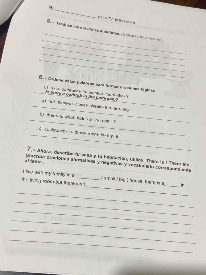 (4), 
not a TV in this room. 
_ 
_ 
5.- Traduce las oraciones anteriores. (Utiliza tu diccionario). 
_ 
_ 
_ 
6.- Ordene estas palabras para formar oraciones lógicas 
_0) is- a- bathroom- in- bathtub- there -the- ? 
Is there a bathtub in the bathroom? 
_a) not- there-in- closet- sheets- the- are- any 
_ 
b) there- is-what- hotel- a- in- room- ? 
_ 
c) cockroach- is- there- room- in- my- a ! 
7.- Ahora, describe tu casa y tu habitación, utiliza There is / There are. 
al tema . 
(Escribe oraciones afirmativas y negativas y vocabulario correspondiente 
_ 
I live with my family in a _( small / big ) house, there is a_ in 
the living room but there isn't 
_ 
_ 
_ 
_ 
_ 
_
