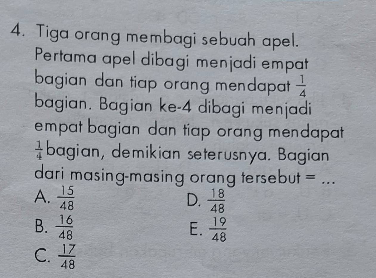 Tiga orang membagi sebuah apel.
Pertama apel dibagi menjadi empat
bagian dan tiap orang mendapat  1/4 
bagian. Bagian ke- 4 dibagi menjadi
empat bagian dan tiap orang mendapat
 1/4  bagian, demikian seterusnya. Bagian
dari masing-masing orang tersebut = ...
A.  15/48 
D.  18/48 
B.  16/48 
E.  19/48 
C.  17/48 