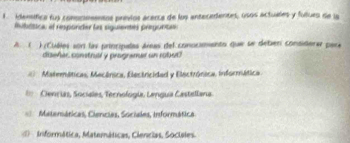 idemetica fus conommmentos previos acerca de los antecedentes, osos actuales y futurs de la
iibdtca el resparder las siguientes pregunca
A ( ) (Cuéles son las principalas áreas del conocimento que se deber considerar para
daeher comtrall y programer un robud
Matemáticas, Mecánica, Elestricidad y Electrónica, informática.
Ciençias, Socielas, Tecnología, Lengua Castellana
Matemáticas, Ciencias, Sociales, informática
1 Iniformática, Matemáticas, Ciencias, Sociales