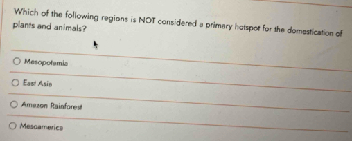 Which of the following regions is NOT considered a primary hotspot for the domestication of
plants and animals?
Mesopotamia
East Asia
Amazon Rainforest
Mesoamerica