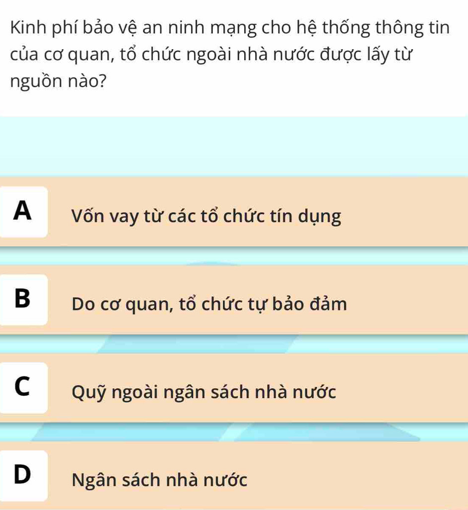 Kinh phí bảo vệ an ninh mạng cho hệ thống thông tin
của cơ quan, tổ chức ngoài nhà nước được lấy từ
nguồn nào?
A Vốn vay từ các tổ chức tín dụng
B Do cơ quan, tổ chức tự bảo đảm
C Quỹ ngoài ngân sách nhà nước
D Ngân sách nhà nước