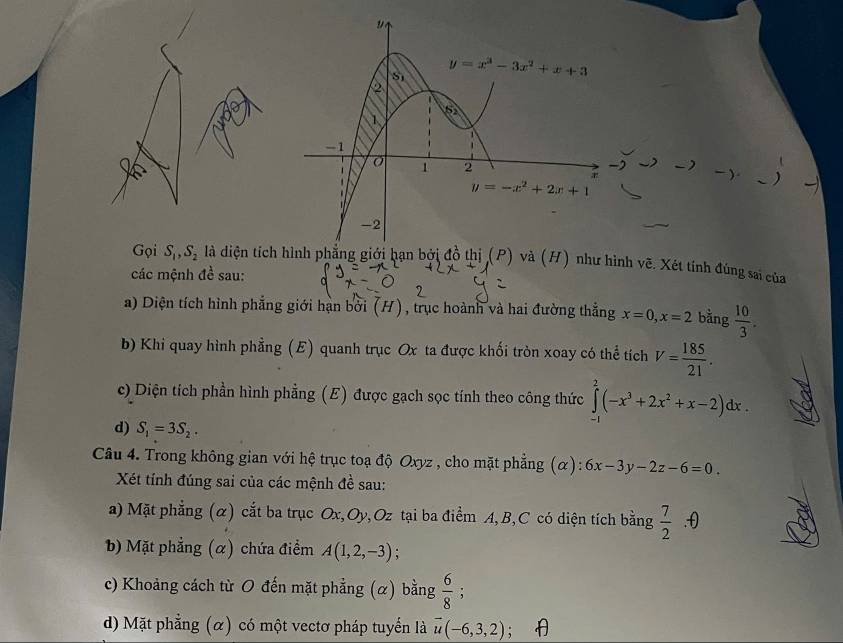 Gọi S_1,S_2 là diện tích hình phẳng giới hạn bởi đồ thị (P) và (H) như hình vẽ. Xét tính đúng sai của
các mệnh đề sau:
a) Diện tích hình phẳng giới hạn bởi (H), trục hoành và hai đường thẳng x=0,x=2 bằng  10/3 .
b) Khi quay hình phẳng (E) quanh trục Ox ta được khối tròn xoay có thể tích V= 185/21 .
c) Diện tích phần hình phẳng (E) được gạch sọc tính theo công thức ∈tlimits _(-1)^2(-x^3+2x^2+x-2)dx.
d) S_1=3S_2.
Câu 4. Trong không gian với hệ trục toạ độ Oxyz , cho mặt phẳng (α): 6x-3y-2z-6=0.
Xét tính đúng sai của các mệnh đề sau:
a) Mặt phẳng (α) cắt ba trục Ox,Oy,Oz tại ba điểm A,B,C có diện tích bằng  7/2 .θ
b) Mặt phẳng (α) chứa điểm A(1,2,-3)
c) Khoảng cách từ O đến mặt phẳng (α) bằng  6/8 ;
d) Mặt phẳng (α) có một vectơ pháp tuyển là vector u(-6,3,2);