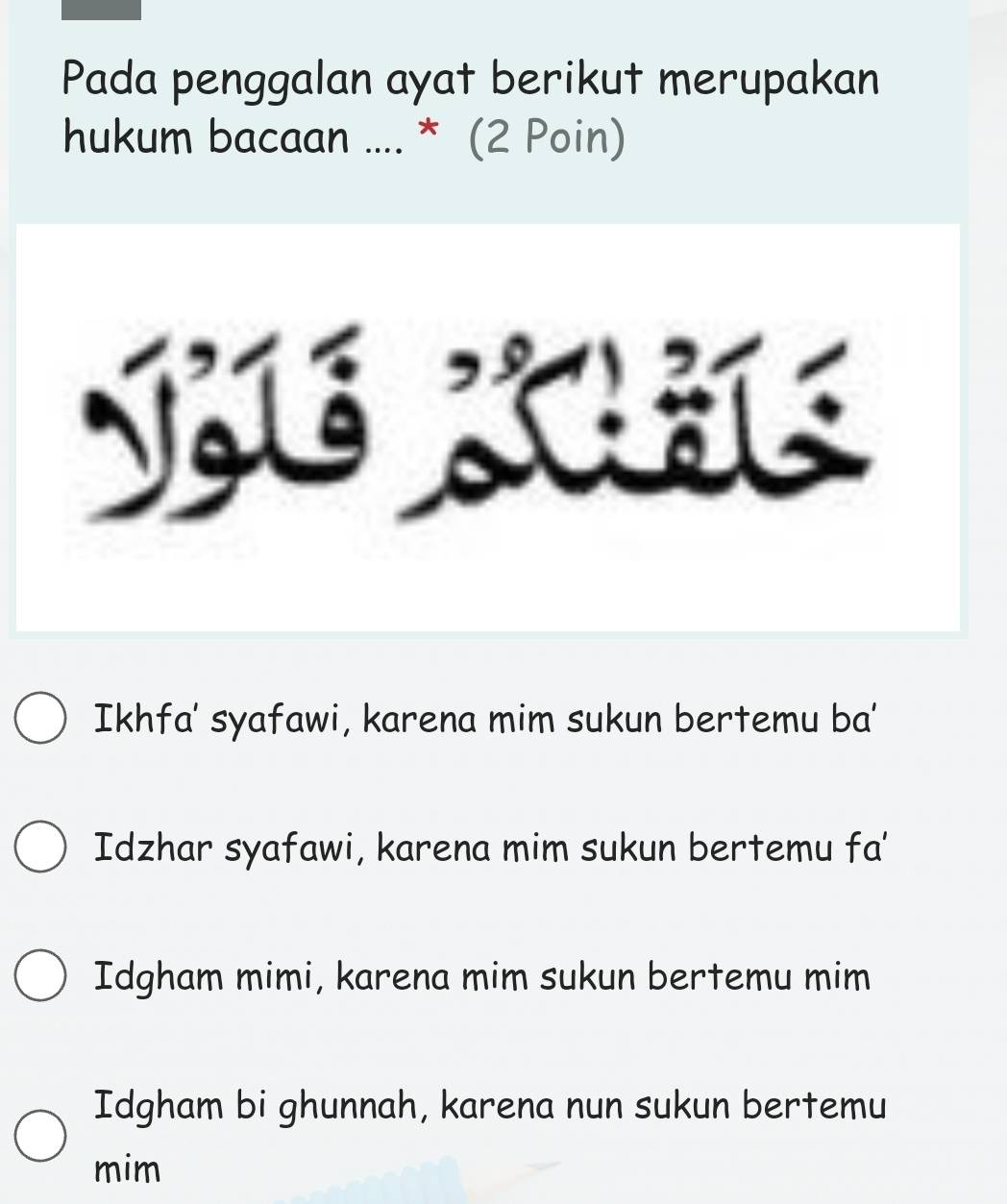 Pada penggalan ayat berikut merupakan
hukum bacaan .... * (2 Poin)
Ikhfa' syafawi, karena mim sukun bertemu ba'
Idzhar syafawi, karena mim sukun bertemu fa'
Idgham mimi, karena mim sukun bertemu mim
Idgham bi ghunnah, karena nun sukun bertemu
mim