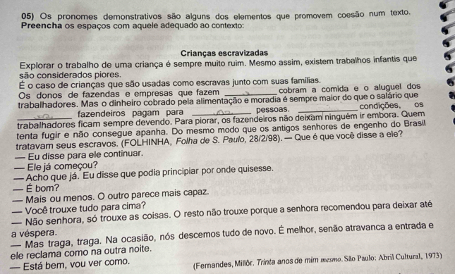 Os pronomes demonstrativos são alguns dos elementos que promovem coesão num texto.
Preencha os espaços com aquele adequado ao contexto:
Crianças escravizadas
Explorar o trabalho de uma criança é sempre muito ruim. Mesmo assim, existem trabalhos infantis que
são considerados piores.
É o caso de crianças que são usadas como escravas junto com suas famílias.
Os donos de fazendas e empresas que fazem _cobram a comida e o aluguel dos
trabalhadores. Mas o dinheiro cobrado pela alimentação e moradia é sempre maior do que o salário que
fazendeiros pagam para _pessoas. _condições, os
_trabalhadores ficam sempre devendo. Para piorar, os fazendeiros não deixam ninguém ir embora. Quem
tenta fugir e não consegue apanha. Do mesmo modo que os antigos senhores de engenho do Brasil
tratavam seus escravos. (FOLHINHA, Folha de S. Paulo, 28/2/98). — Que é que você disse a ele?
— Eu disse para ele continuar.
— Ele já começou?
— Acho que já. Eu disse que podia principiar por onde quisesse.
— É bom?
— Mais ou menos. O outro parece mais capaz.
— Você trouxe tudo para cima?
— Não senhora, só trouxe as coisas. O resto não trouxe porque a senhora recomendou para deixar até
a véspera.
— Mas traga, traga. Na ocasião, nós descemos tudo de novo. É melhor, senão atravanca a entrada e
ele reclama como na outra noite.
— Está bem, vou ver como.  (Fernandes, Millôr. Trinta anos de mim mesmo. São Paulo: Abril Cultural, 1973)