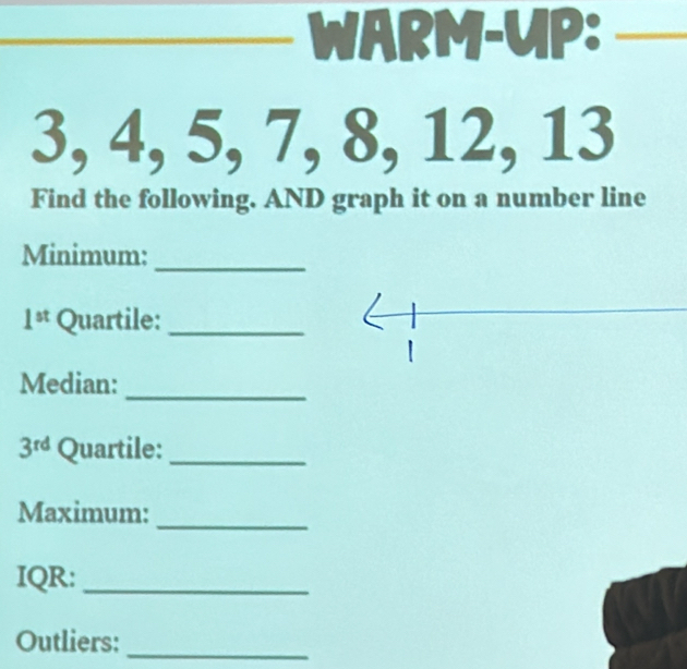 WARM-UP:_
3, 4, 5, 7, 8, 12, 13
Find the following. AND graph it on a number line 
Minimum: 
_
1^(st) Quartile:_ 
_ 
Median:
3^(rd) Quartile:_ 
Maximum: 
_ 
IQR:_ 
Outliers:_