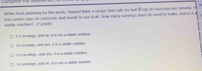 Complete this asses
While food planning for the week, Haneef finds a recipe that calls for half a cup of couscous per serving. H
has seven cups of couscous and needs to use it all. How many servings does he need to make, and is it a 
viable solution? (1 point)
3. 5 servings, and no, it is not a viable solution.
14 servings, and yes, it is a viable solution.
3. 5 servings, and yes, it is a viable solution.
14 servings, and no, it is not a viable solution.