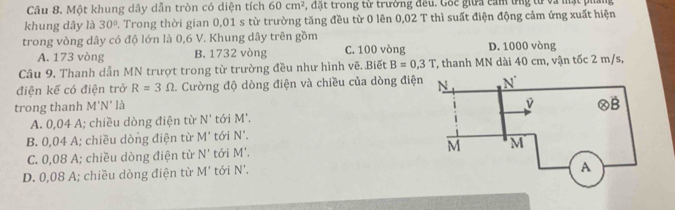 Một khung dây dẫn tròn có diện tích 60cm^2 , đặt trong từ trường đều. Gốc giữa cảm ứng tử và mặt phẳng
khung dây là 30°. Trong thời gian 0,01 s từ trường tăng đều từ 0 lên 0,02 T thì suất điện động cảm ứng xuất hiện
trong vòng dây có độ lớn là 0,6 V. Khung dây trên gồm D. 1000 vòng
A. 173 vòng B. 1732 vòng C. 100 vòng
Câu 9. Thanh dẫn MN trượt trong từ trường đều như hình vẽ..Biết B=0,3T *, thanh MN dài 40 cm, vận tốc 2 m/s,
điện kế có điện trở R=3Omega 2. Cường độ dòng điện và chiều của dòng điệ
trong thanh M'N' là
A. 0,04 A; chiều dòng điện từ N' tới M'.
B. 0,04 A; chiều dòng điện từ M' tói N'.
C. 0,08 A; chiều dòng điện từ N' tói M'.
D. 0,08 A; chiều dòng điện từ M' tới N'.